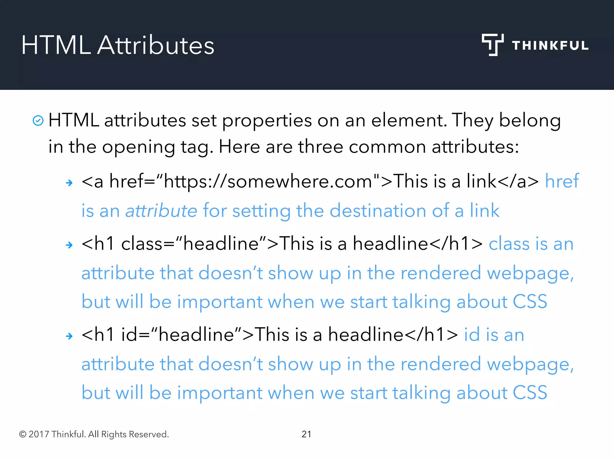 © 2017 Thinkful. All Rights Reserved. 21
HTML Attributes
HTML attributes set properties on an element. They belong
in the opening tag. Here are three common attributes:
<a href=“https://somewhere.com">This is a link</a> href
is an attribute for setting the destination of a link
<h1 class=“headline”>This is a headline</h1> class is an
attribute that doesn’t show up in the rendered webpage,
but will be important when we start talking about CSS
<h1 id=“headline”>This is a headline</h1> id is an
attribute that doesn’t show up in the rendered webpage,
but will be important when we start talking about CSS
 