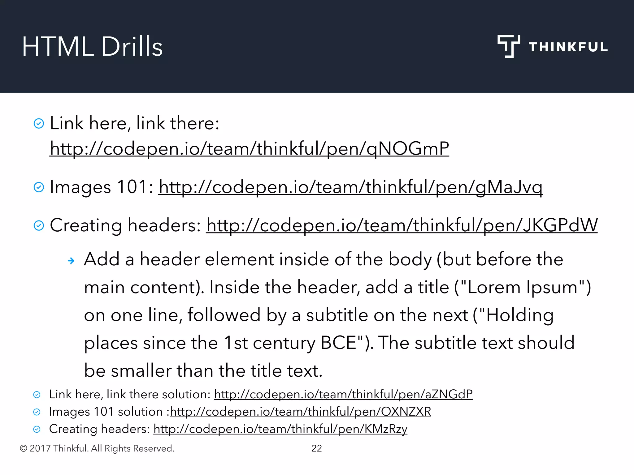 © 2017 Thinkful. All Rights Reserved. 22
HTML Drills
Link here, link there:
http://codepen.io/team/thinkful/pen/qNOGmP
Images 101: http://codepen.io/team/thinkful/pen/gMaJvq
Creating headers: http://codepen.io/team/thinkful/pen/JKGPdW
Add a header element inside of the body (but before the
main content). Inside the header, add a title ("Lorem Ipsum")
on one line, followed by a subtitle on the next ("Holding
places since the 1st century BCE"). The subtitle text should
be smaller than the title text.
Link here, link there solution: http://codepen.io/team/thinkful/pen/aZNGdP
Images 101 solution :http://codepen.io/team/thinkful/pen/OXNZXR
Creating headers: http://codepen.io/team/thinkful/pen/KMzRzy
 