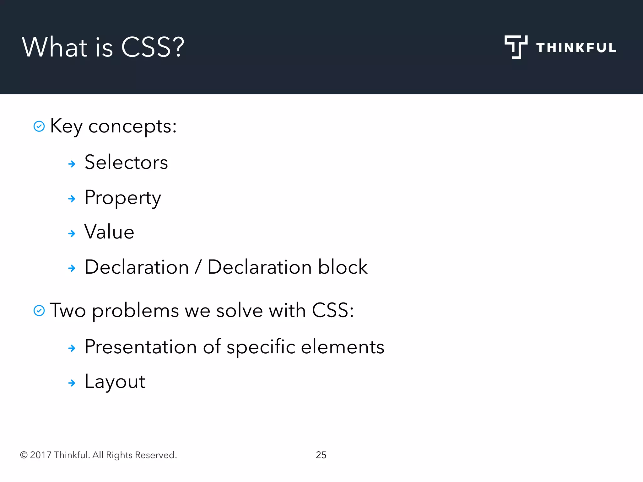 © 2017 Thinkful. All Rights Reserved. 25
What is CSS?
Key concepts:
Selectors
Property
Value
Declaration / Declaration block
Two problems we solve with CSS:
Presentation of speciﬁc elements
Layout
 