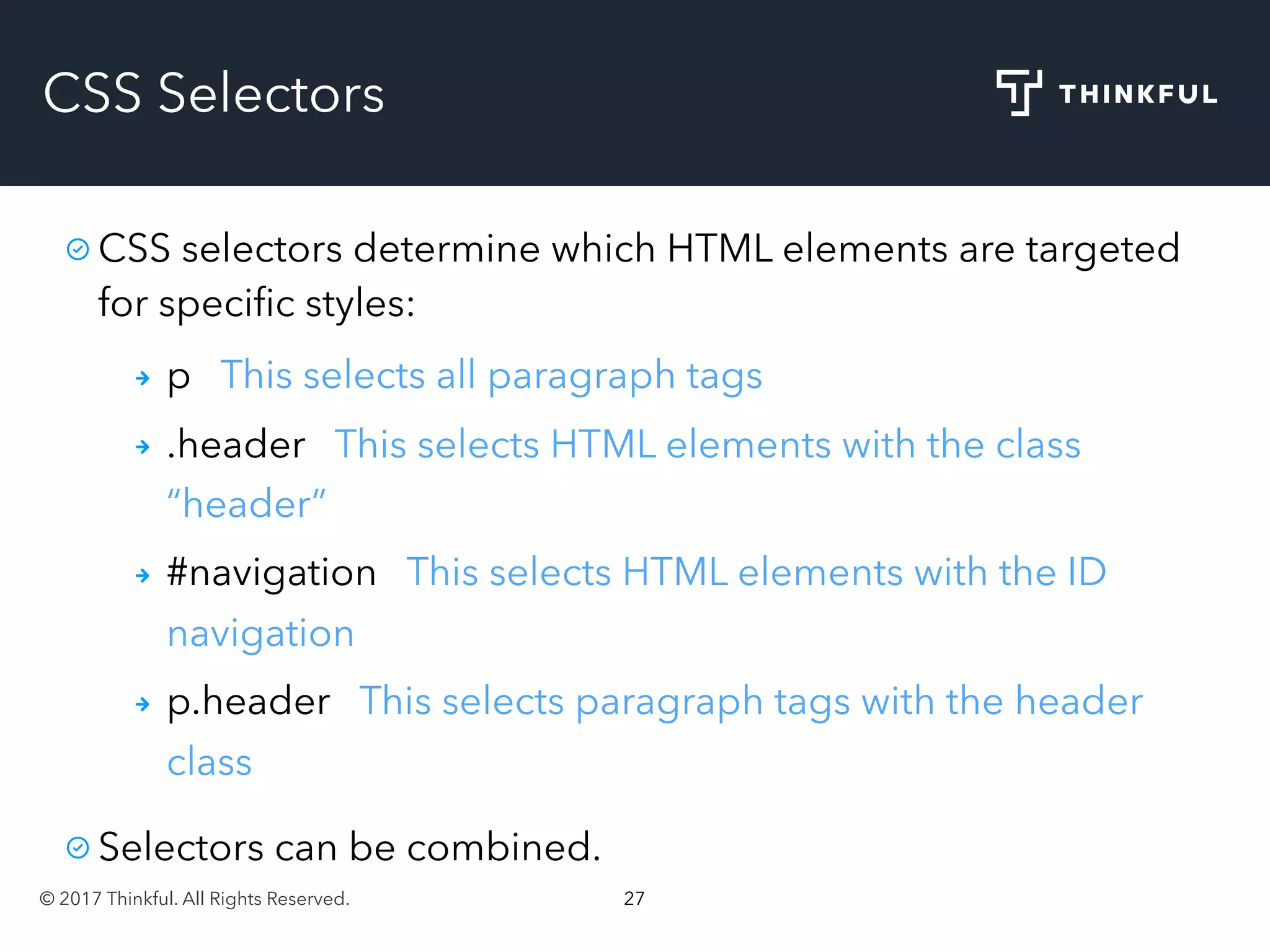 © 2017 Thinkful. All Rights Reserved. 27
CSS Selectors
CSS selectors determine which HTML elements are targeted
for speciﬁc styles:
p This selects all paragraph tags
.header This selects HTML elements with the class
“header”
#navigation This selects HTML elements with the ID
navigation
p.header This selects paragraph tags with the header
class
Selectors can be combined.
 