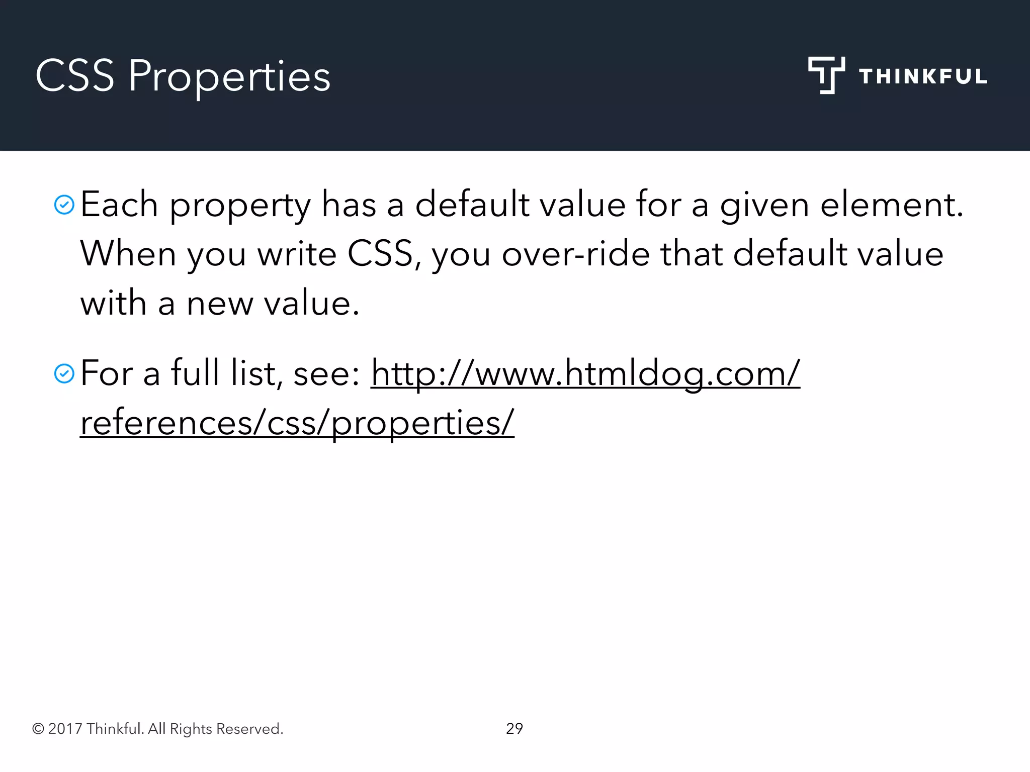 © 2017 Thinkful. All Rights Reserved. 29
CSS Properties
Each property has a default value for a given element.
When you write CSS, you over-ride that default value
with a new value.
For a full list, see: http://www.htmldog.com/
references/css/properties/
 