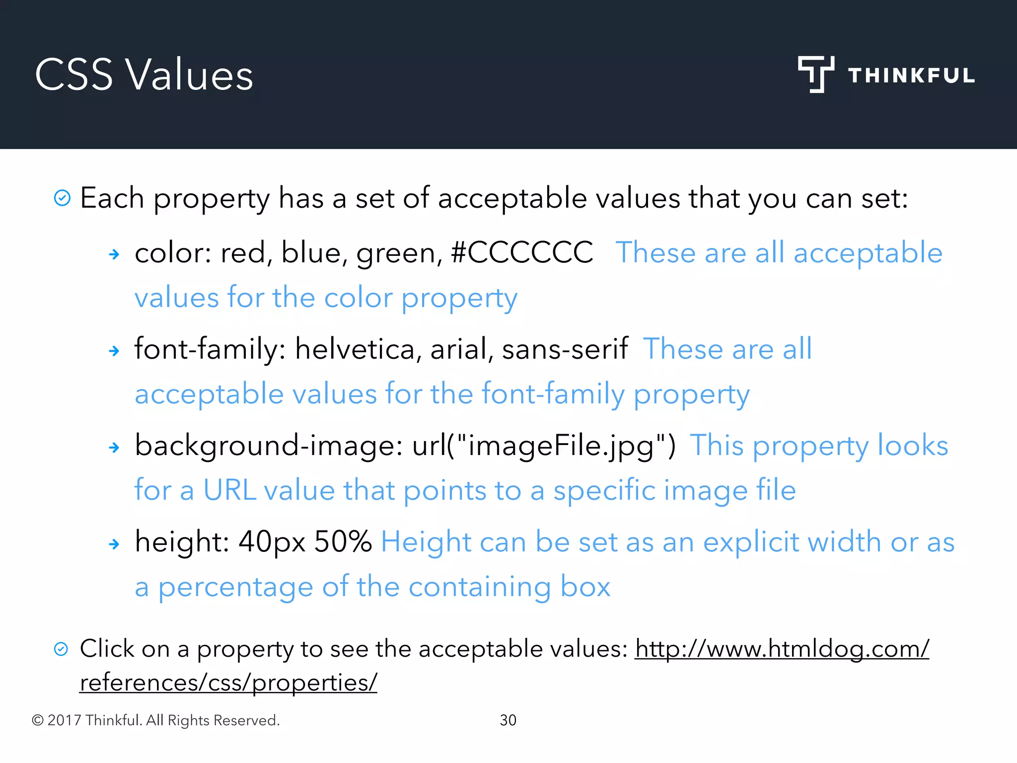 © 2017 Thinkful. All Rights Reserved. 30
CSS Values
Each property has a set of acceptable values that you can set:
color: red, blue, green, #CCCCCC These are all acceptable
values for the color property
font-family: helvetica, arial, sans-serif These are all
acceptable values for the font-family property
background-image: url("imageFile.jpg") This property looks
for a URL value that points to a speciﬁc image ﬁle
height: 40px 50% Height can be set as an explicit width or as
a percentage of the containing box
Click on a property to see the acceptable values: http://www.htmldog.com/
references/css/properties/
 