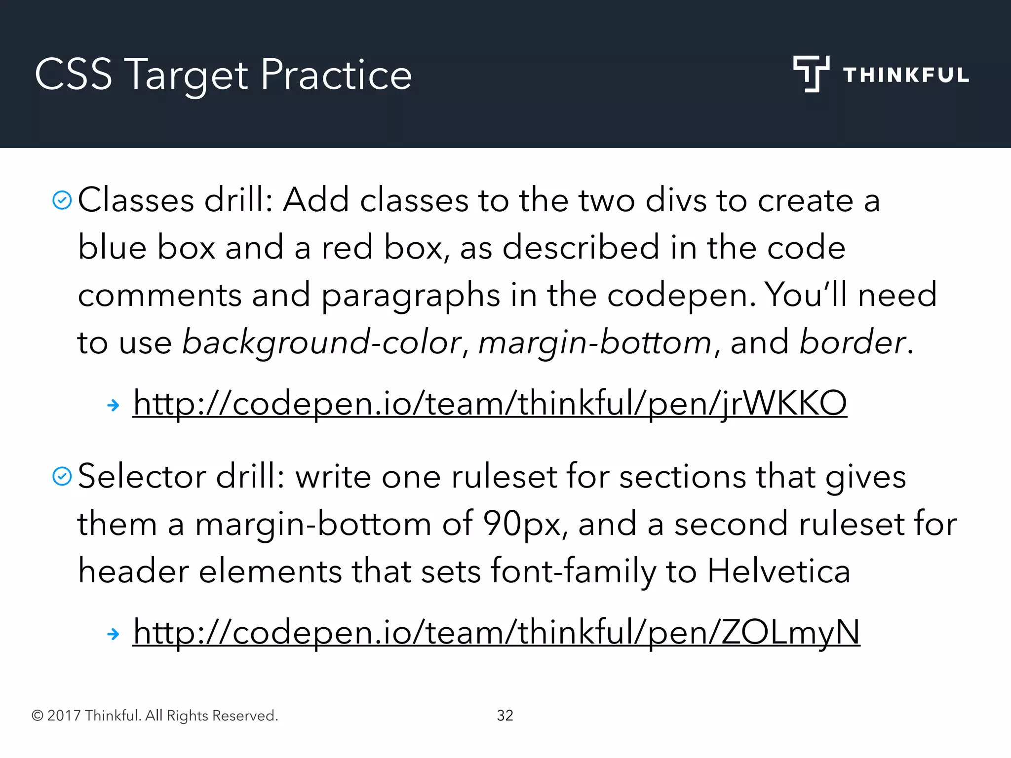 © 2017 Thinkful. All Rights Reserved. 32
CSS Target Practice
Classes drill: Add classes to the two divs to create a
blue box and a red box, as described in the code
comments and paragraphs in the codepen. You’ll need
to use background-color, margin-bottom, and border.
http://codepen.io/team/thinkful/pen/jrWKKO
Selector drill: write one ruleset for sections that gives
them a margin-bottom of 90px, and a second ruleset for
header elements that sets font-family to Helvetica
http://codepen.io/team/thinkful/pen/ZOLmyN
 