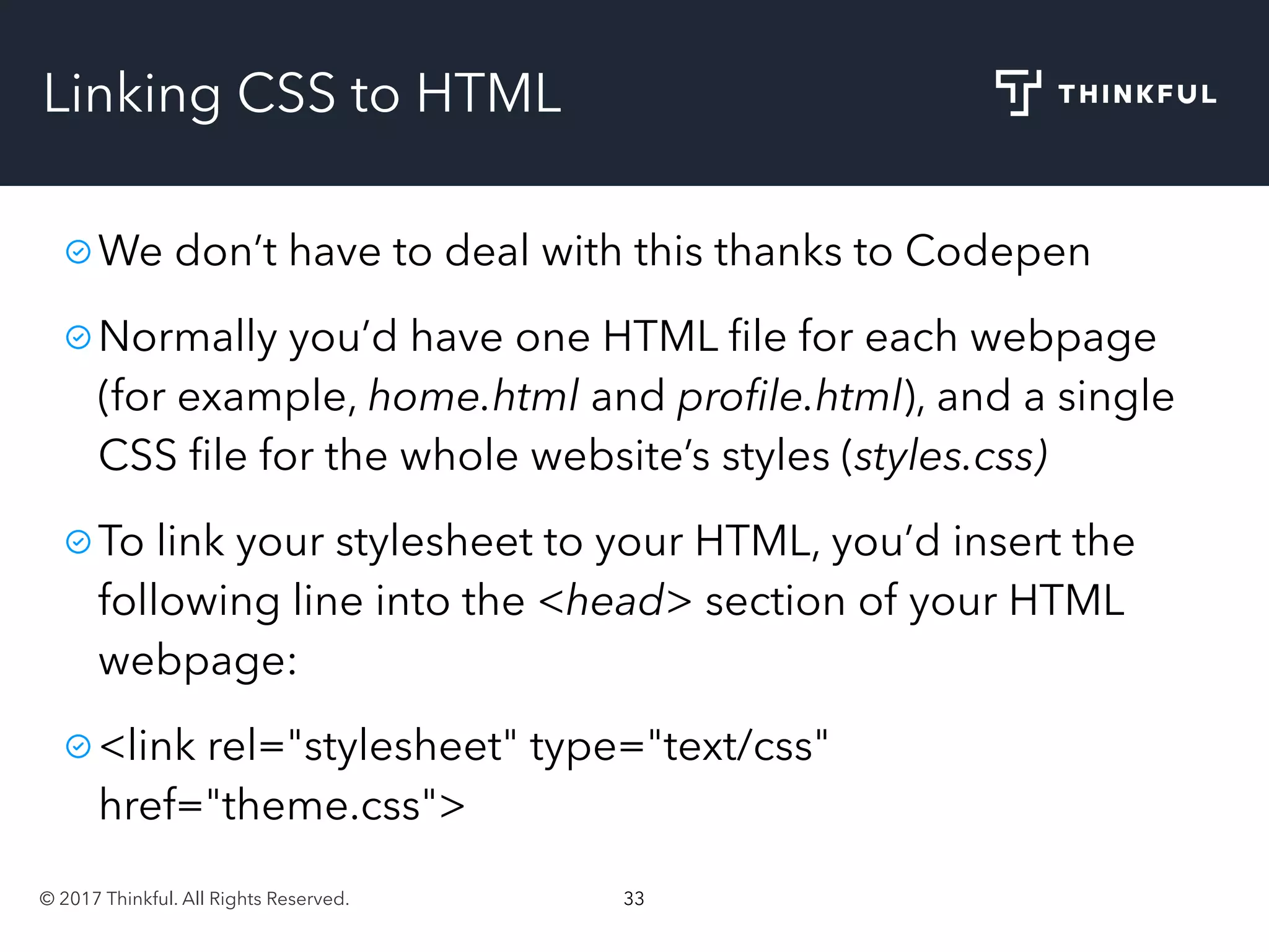 © 2017 Thinkful. All Rights Reserved. 33
Linking CSS to HTML
We don’t have to deal with this thanks to Codepen
Normally you’d have one HTML ﬁle for each webpage
(for example, home.html and proﬁle.html), and a single
CSS ﬁle for the whole website’s styles (styles.css)
To link your stylesheet to your HTML, you’d insert the
following line into the <head> section of your HTML
webpage:
<link rel="stylesheet" type="text/css"
href="theme.css">
 