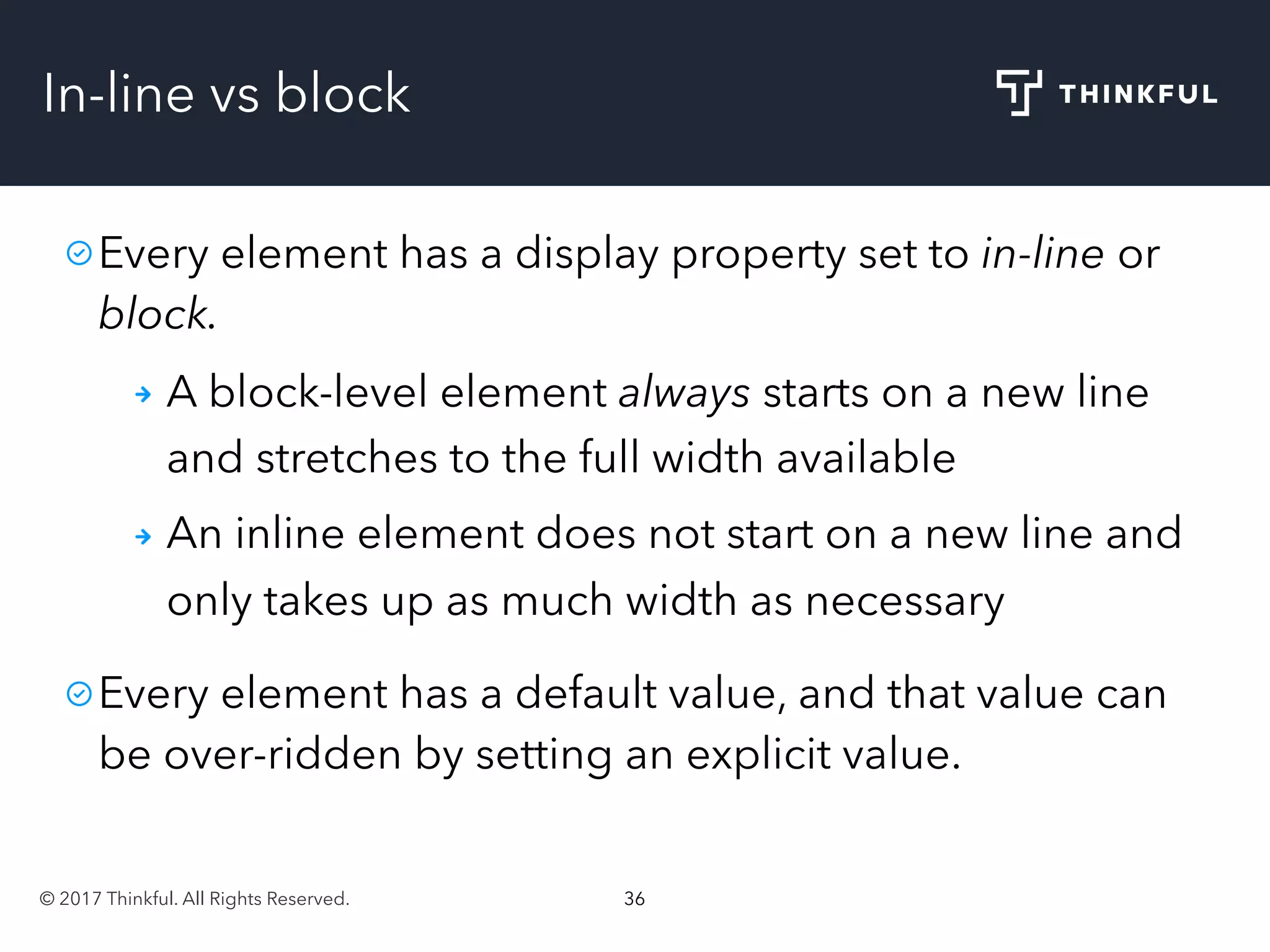 © 2017 Thinkful. All Rights Reserved. 36
In-line vs block
Every element has a display property set to in-line or
block.
A block-level element always starts on a new line
and stretches to the full width available
An inline element does not start on a new line and
only takes up as much width as necessary
Every element has a default value, and that value can
be over-ridden by setting an explicit value.
 