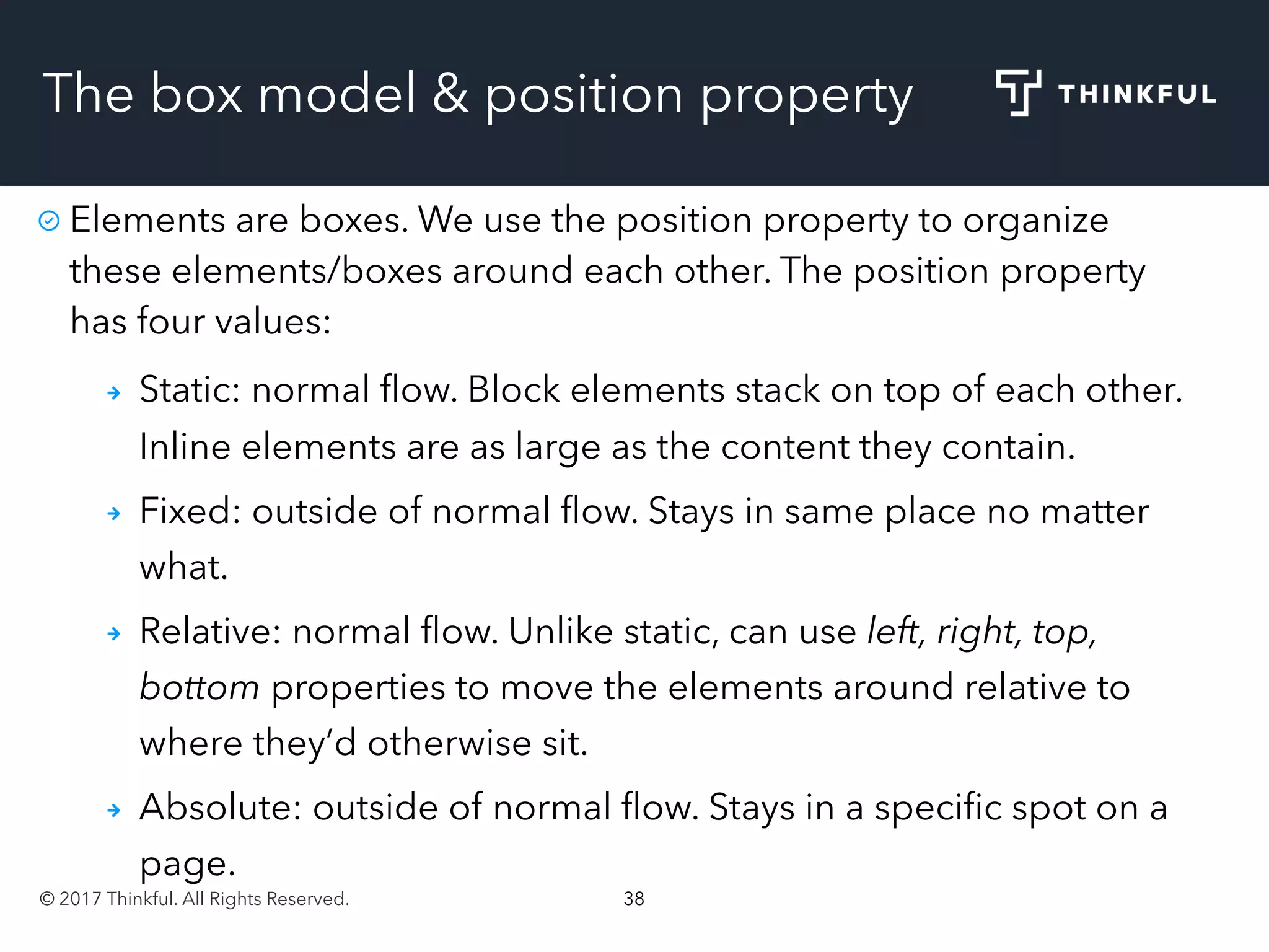 © 2017 Thinkful. All Rights Reserved. 38
The box model & position property
Elements are boxes. We use the position property to organize
these elements/boxes around each other. The position property
has four values:
Static: normal ﬂow. Block elements stack on top of each other.
Inline elements are as large as the content they contain.
Fixed: outside of normal ﬂow. Stays in same place no matter
what.
Relative: normal ﬂow. Unlike static, can use left, right, top,
bottom properties to move the elements around relative to
where they’d otherwise sit.
Absolute: outside of normal ﬂow. Stays in a speciﬁc spot on a
page.
 