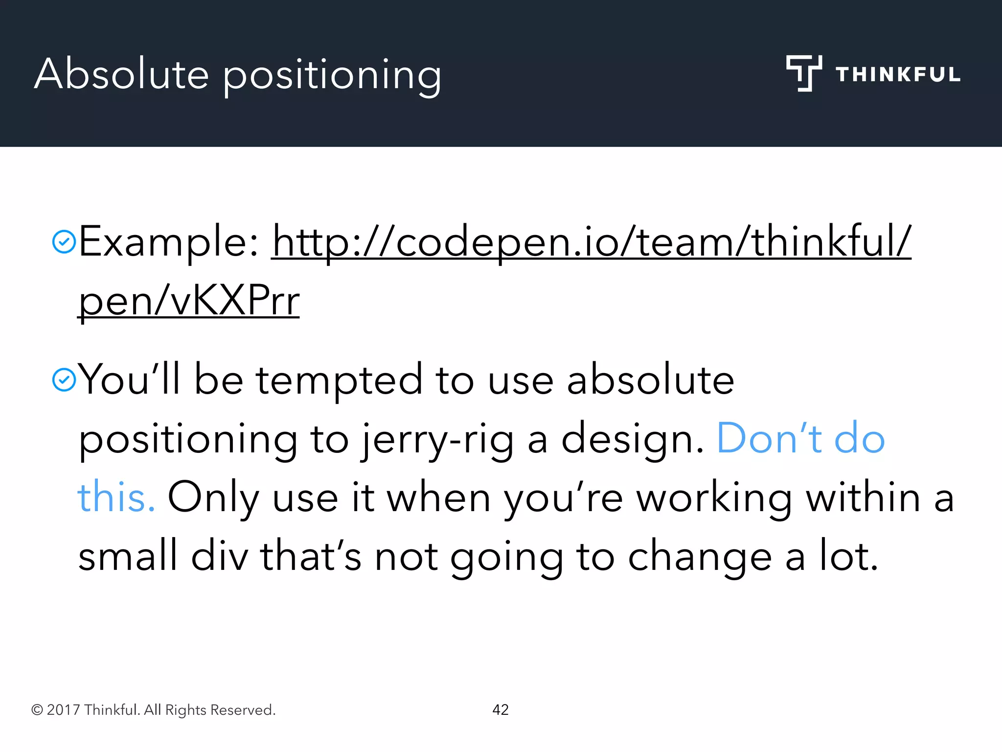 © 2017 Thinkful. All Rights Reserved. 42
Absolute positioning
Example: http://codepen.io/team/thinkful/
pen/vKXPrr
You’ll be tempted to use absolute
positioning to jerry-rig a design. Don’t do
this. Only use it when you’re working within a
small div that’s not going to change a lot.
 