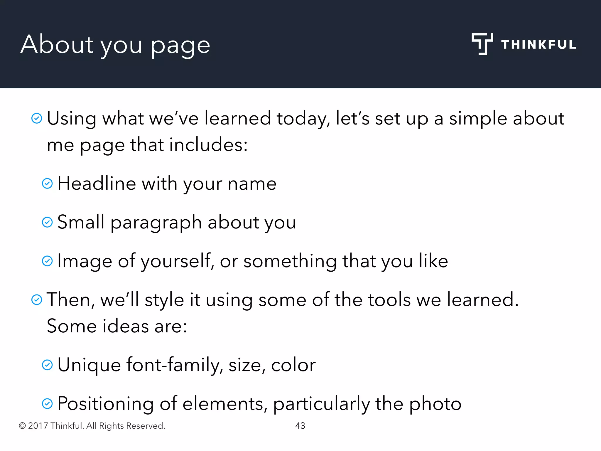 © 2017 Thinkful. All Rights Reserved. 43
About you page
Using what we’ve learned today, let’s set up a simple about
me page that includes:
Headline with your name
Small paragraph about you
Image of yourself, or something that you like
Then, we’ll style it using some of the tools we learned.
Some ideas are:
Unique font-family, size, color
Positioning of elements, particularly the photo
 
