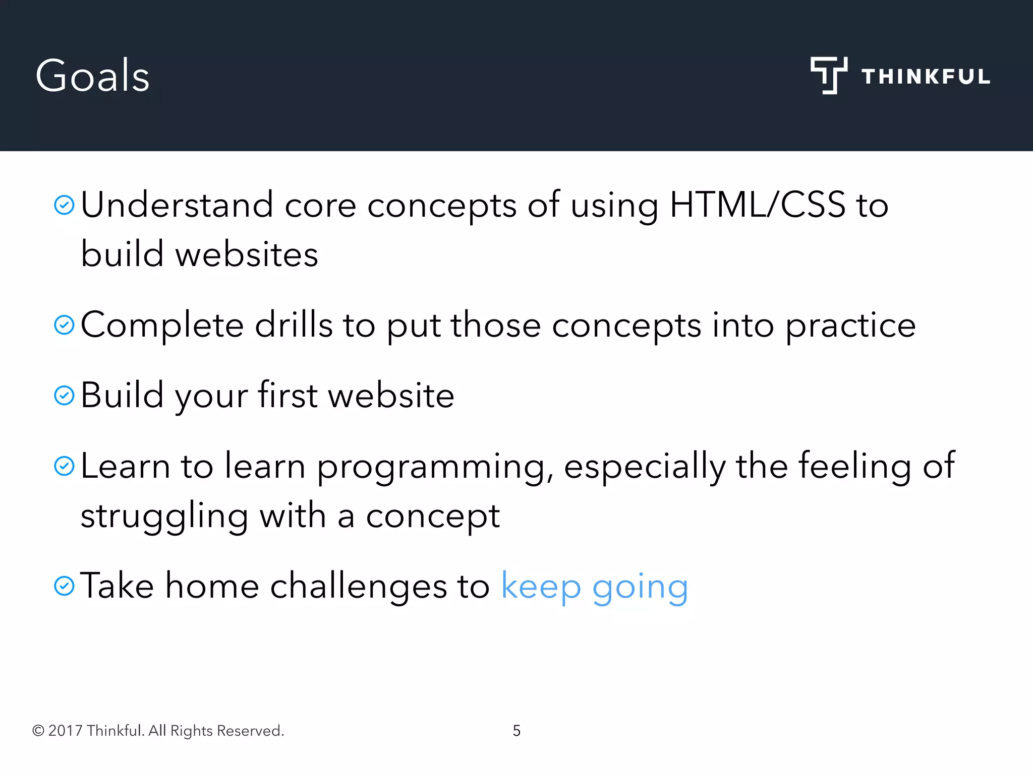 © 2017 Thinkful. All Rights Reserved. 5
Goals
Understand core concepts of using HTML/CSS to
build websites
Complete drills to put those concepts into practice
Build your ﬁrst website
Learn to learn programming, especially the feeling of
struggling with a concept
Take home challenges to keep going
 