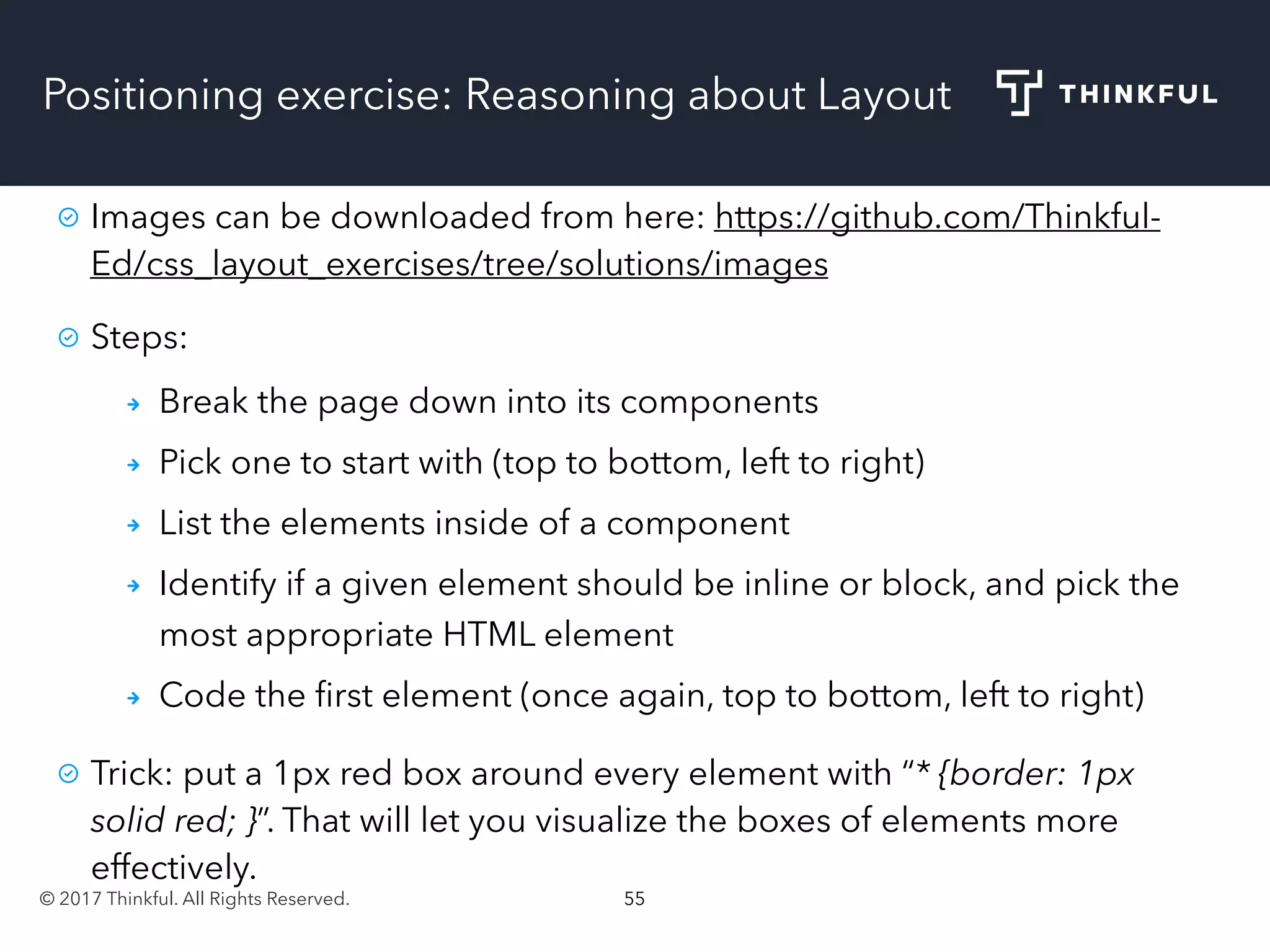 © 2017 Thinkful. All Rights Reserved. 55
Positioning exercise: Reasoning about Layout
Images can be downloaded from here: https://github.com/Thinkful-
Ed/css_layout_exercises/tree/solutions/images
Steps:
Break the page down into its components
Pick one to start with (top to bottom, left to right)
List the elements inside of a component
Identify if a given element should be inline or block, and pick the
most appropriate HTML element
Code the ﬁrst element (once again, top to bottom, left to right)
Trick: put a 1px red box around every element with “* {border: 1px
solid red; }”. That will let you visualize the boxes of elements more
effectively.
 