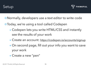 © 2017 Thinkful. All Rights Reserved. 10
Setup
Normally, developers use a text editor to write code
Today, we’re using a tool called Codepen
Codepen lets you write HTML/CSS and instantly
see the results of your work
Create an account: https://codepen.io/accounts/signup
On second page, ﬁll out your info you want to save
your work
Create a new “pen”
 