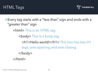 © 2017 Thinkful. All Rights Reserved. 16
HTML Tags
Every tag starts with a “less than” sign and ends with a
“greater than” sign
<html> This is an HTML tag
<body> This is a body tag
<h1>Hello world!</h1> This line has two H1
tags, one opening and one closing
</body>
</html>
 