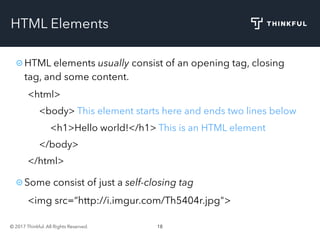 © 2017 Thinkful. All Rights Reserved. 18
HTML Elements
HTML elements usually consist of an opening tag, closing
tag, and some content.
<html>
<body> This element starts here and ends two lines below
<h1>Hello world!</h1> This is an HTML element
</body>
</html>
Some consist of just a self-closing tag
<img src=“http://i.imgur.com/Th5404r.jpg">
 