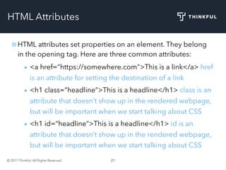 © 2017 Thinkful. All Rights Reserved. 21
HTML Attributes
HTML attributes set properties on an element. They belong
in the opening tag. Here are three common attributes:
<a href=“https://somewhere.com">This is a link</a> href
is an attribute for setting the destination of a link
<h1 class=“headline”>This is a headline</h1> class is an
attribute that doesn’t show up in the rendered webpage,
but will be important when we start talking about CSS
<h1 id=“headline”>This is a headline</h1> id is an
attribute that doesn’t show up in the rendered webpage,
but will be important when we start talking about CSS
 