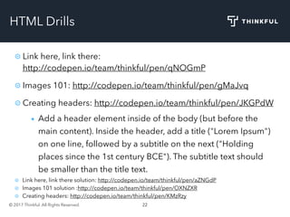 © 2017 Thinkful. All Rights Reserved. 22
HTML Drills
Link here, link there:
http://codepen.io/team/thinkful/pen/qNOGmP
Images 101: http://codepen.io/team/thinkful/pen/gMaJvq
Creating headers: http://codepen.io/team/thinkful/pen/JKGPdW
Add a header element inside of the body (but before the
main content). Inside the header, add a title ("Lorem Ipsum")
on one line, followed by a subtitle on the next ("Holding
places since the 1st century BCE"). The subtitle text should
be smaller than the title text.
Link here, link there solution: http://codepen.io/team/thinkful/pen/aZNGdP
Images 101 solution :http://codepen.io/team/thinkful/pen/OXNZXR
Creating headers: http://codepen.io/team/thinkful/pen/KMzRzy
 