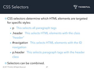 © 2017 Thinkful. All Rights Reserved. 27
CSS Selectors
CSS selectors determine which HTML elements are targeted
for speciﬁc styles:
p This selects all paragraph tags
.header This selects HTML elements with the class
“header”
#navigation This selects HTML elements with the ID
navigation
p.header This selects paragraph tags with the header
class
Selectors can be combined.
 
