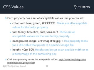 © 2017 Thinkful. All Rights Reserved. 30
CSS Values
Each property has a set of acceptable values that you can set:
color: red, blue, green, #CCCCCC These are all acceptable
values for the color property
font-family: helvetica, arial, sans-serif These are all
acceptable values for the font-family property
background-image: url("imageFile.jpg") This property looks
for a URL value that points to a speciﬁc image ﬁle
height: 40px 50% Height can be set as an explicit width or as
a percentage of the containing box
Click on a property to see the acceptable values: http://www.htmldog.com/
references/css/properties/
 