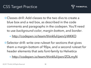 © 2017 Thinkful. All Rights Reserved. 32
CSS Target Practice
Classes drill: Add classes to the two divs to create a
blue box and a red box, as described in the code
comments and paragraphs in the codepen. You’ll need
to use background-color, margin-bottom, and border.
http://codepen.io/team/thinkful/pen/jrWKKO
Selector drill: write one ruleset for sections that gives
them a margin-bottom of 90px, and a second ruleset for
header elements that sets font-family to Helvetica
http://codepen.io/team/thinkful/pen/ZOLmyN
 