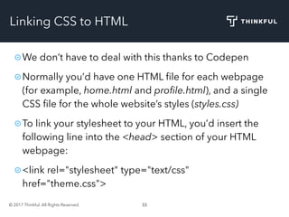 © 2017 Thinkful. All Rights Reserved. 33
Linking CSS to HTML
We don’t have to deal with this thanks to Codepen
Normally you’d have one HTML ﬁle for each webpage
(for example, home.html and proﬁle.html), and a single
CSS ﬁle for the whole website’s styles (styles.css)
To link your stylesheet to your HTML, you’d insert the
following line into the <head> section of your HTML
webpage:
<link rel="stylesheet" type="text/css"
href="theme.css">
 