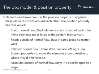 © 2017 Thinkful. All Rights Reserved. 38
The box model & position property
Elements are boxes. We use the position property to organize
these elements/boxes around each other. The position property
has four values:
Static: normal ﬂow. Block elements stack on top of each other.
Inline elements are as large as the content they contain.
Fixed: outside of normal ﬂow. Stays in same place no matter
what.
Relative: normal ﬂow. Unlike static, can use left, right, top,
bottom properties to move the elements around relative to
where they’d otherwise sit.
Absolute: outside of normal ﬂow. Stays in a speciﬁc spot on a
page.
 