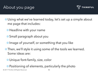 © 2017 Thinkful. All Rights Reserved. 43
About you page
Using what we’ve learned today, let’s set up a simple about
me page that includes:
Headline with your name
Small paragraph about you
Image of yourself, or something that you like
Then, we’ll style it using some of the tools we learned.
Some ideas are:
Unique font-family, size, color
Positioning of elements, particularly the photo
 