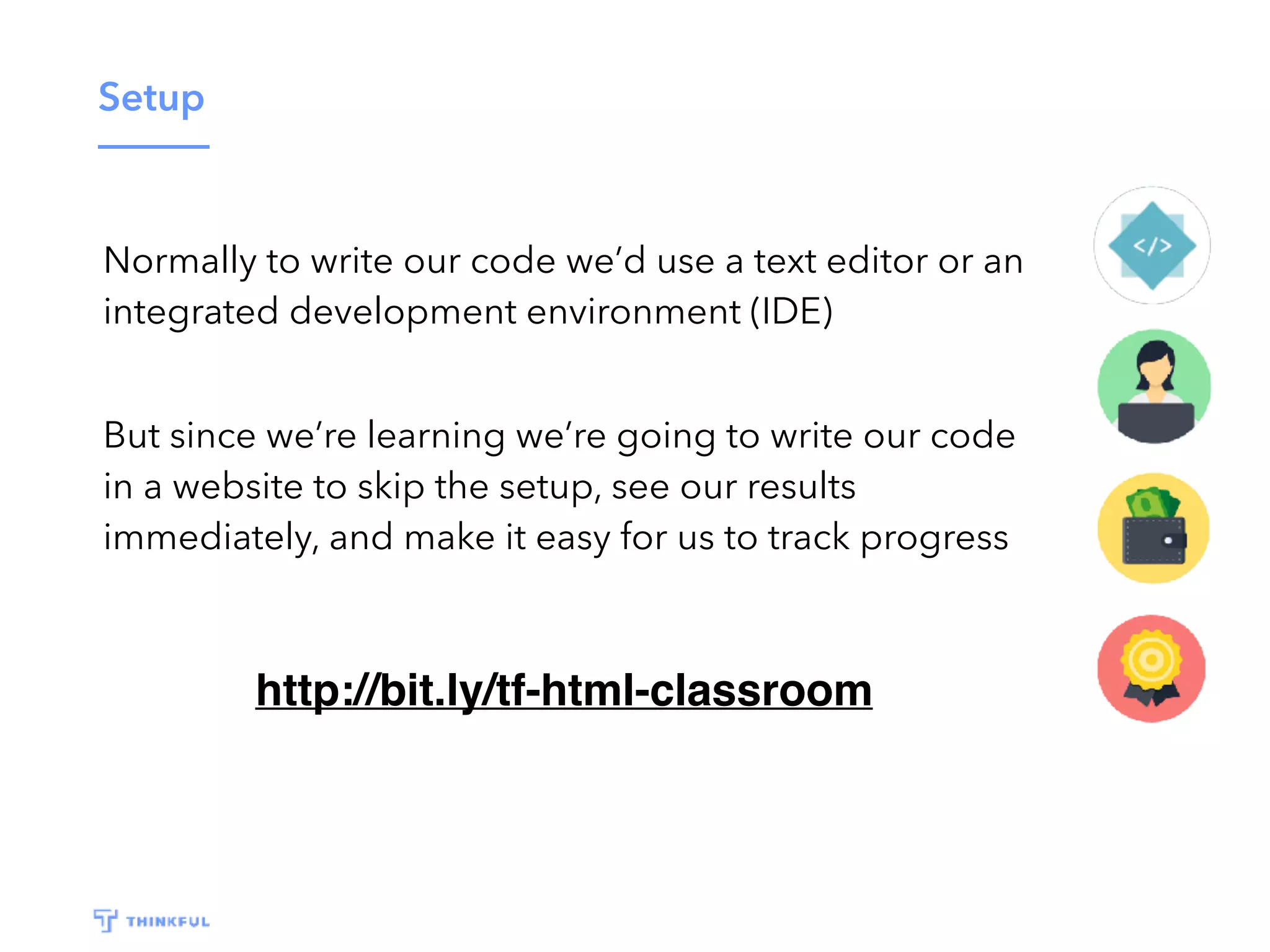 Setup
http://bit.ly/tf-html-classroom
Normally to write our code we’d use a text editor or an
integrated development environment (IDE)
But since we’re learning we’re going to write our code
in a website to skip the setup, see our results
immediately, and make it easy for us to track progress
 