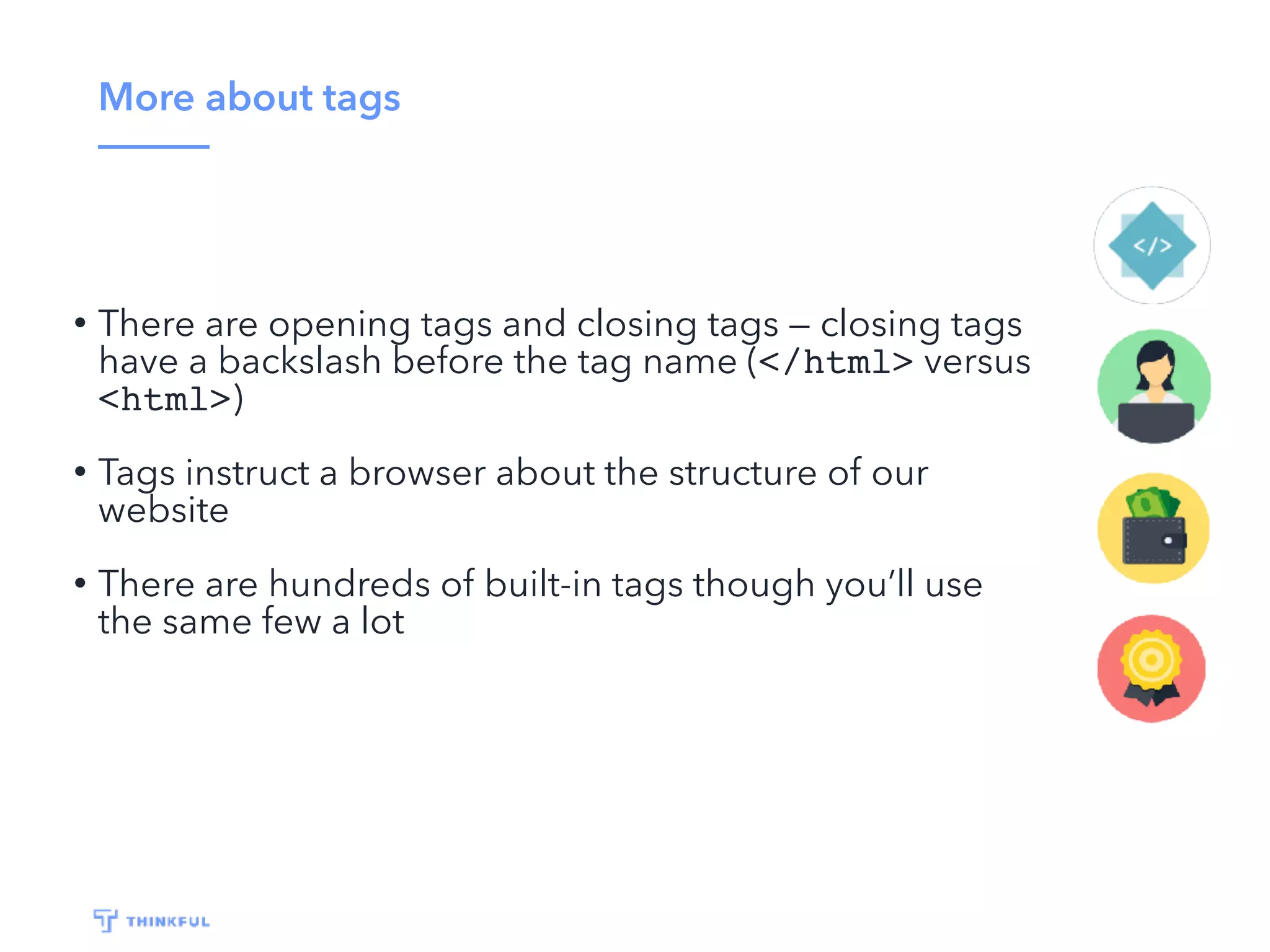 More about tags
• There are opening tags and closing tags — closing tags
have a backslash before the tag name (</html> versus
<html>)
• Tags instruct a browser about the structure of our
website
• There are hundreds of built-in tags though you’ll use
the same few a lot
 