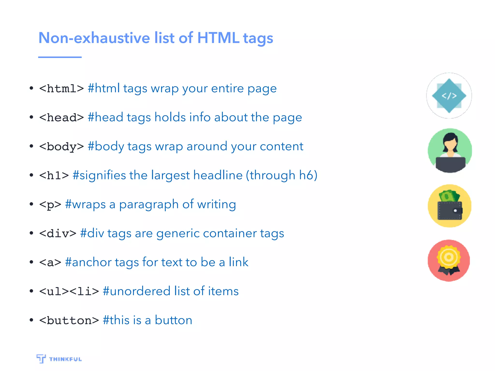 Non-exhaustive list of HTML tags
• <html> #html tags wrap your entire page
• <head> #head tags holds info about the page
• <body> #body tags wrap around your content
• <h1> #signiﬁes the largest headline (through h6)
• <p> #wraps a paragraph of writing
• <div> #div tags are generic container tags
• <a> #anchor tags for text to be a link
• <ul><li> #unordered list of items
• <button> #this is a button
 