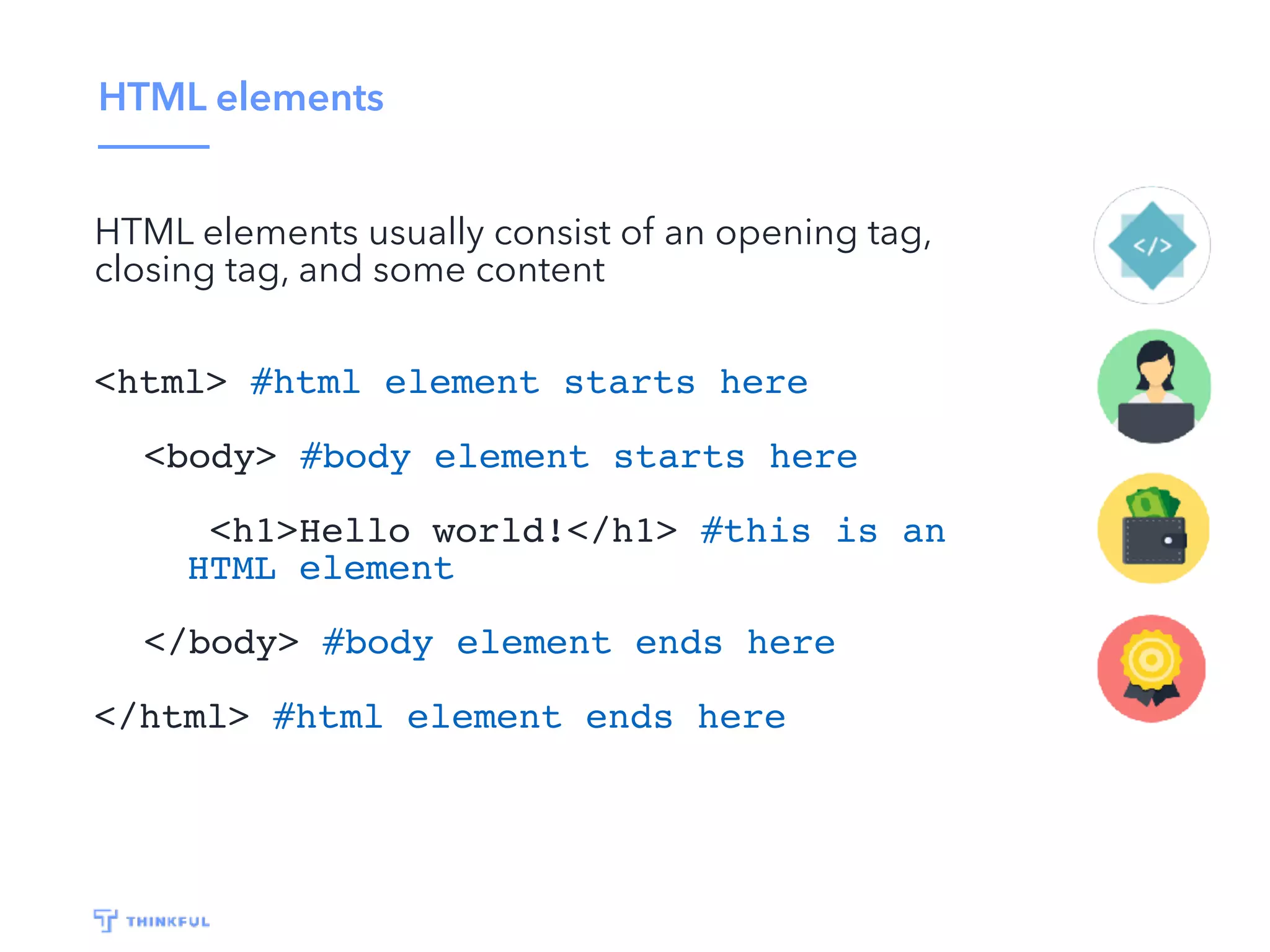 HTML elements
HTML elements usually consist of an opening tag,
closing tag, and some content
<html> #html element starts here
<body> #body element starts here
<h1>Hello world!</h1> #this is an
HTML element
</body> #body element ends here
</html> #html element ends here
 
