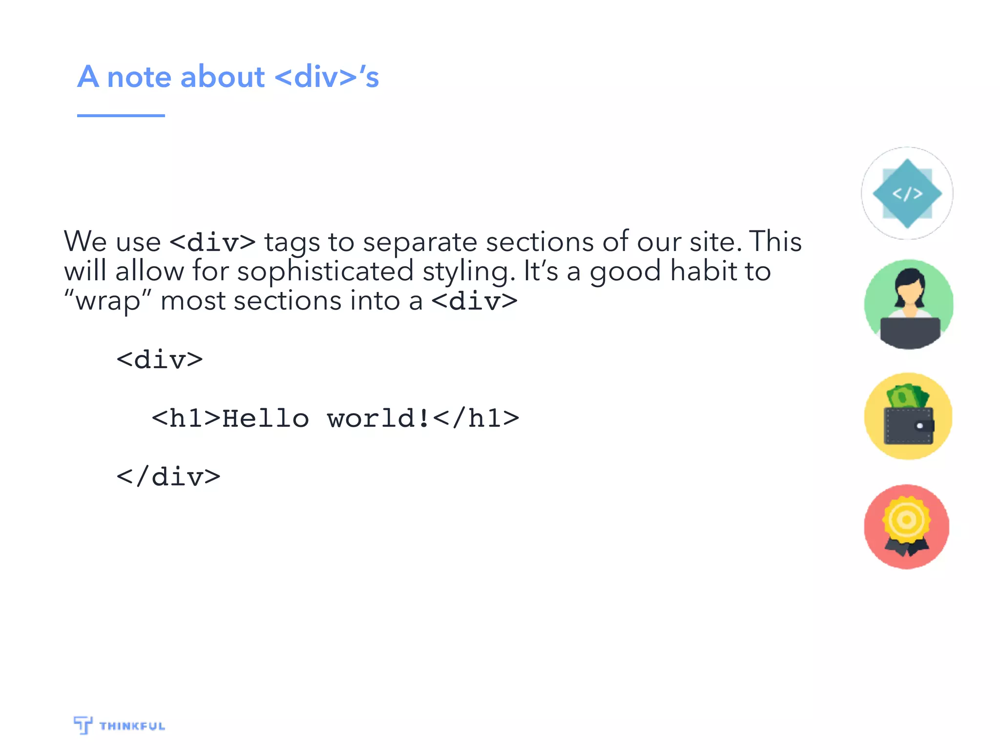 A note about <div>’s
We use <div> tags to separate sections of our site. This
will allow for sophisticated styling. It’s a good habit to
“wrap” most sections into a <div>
<div>
<h1>Hello world!</h1>
</div>
 