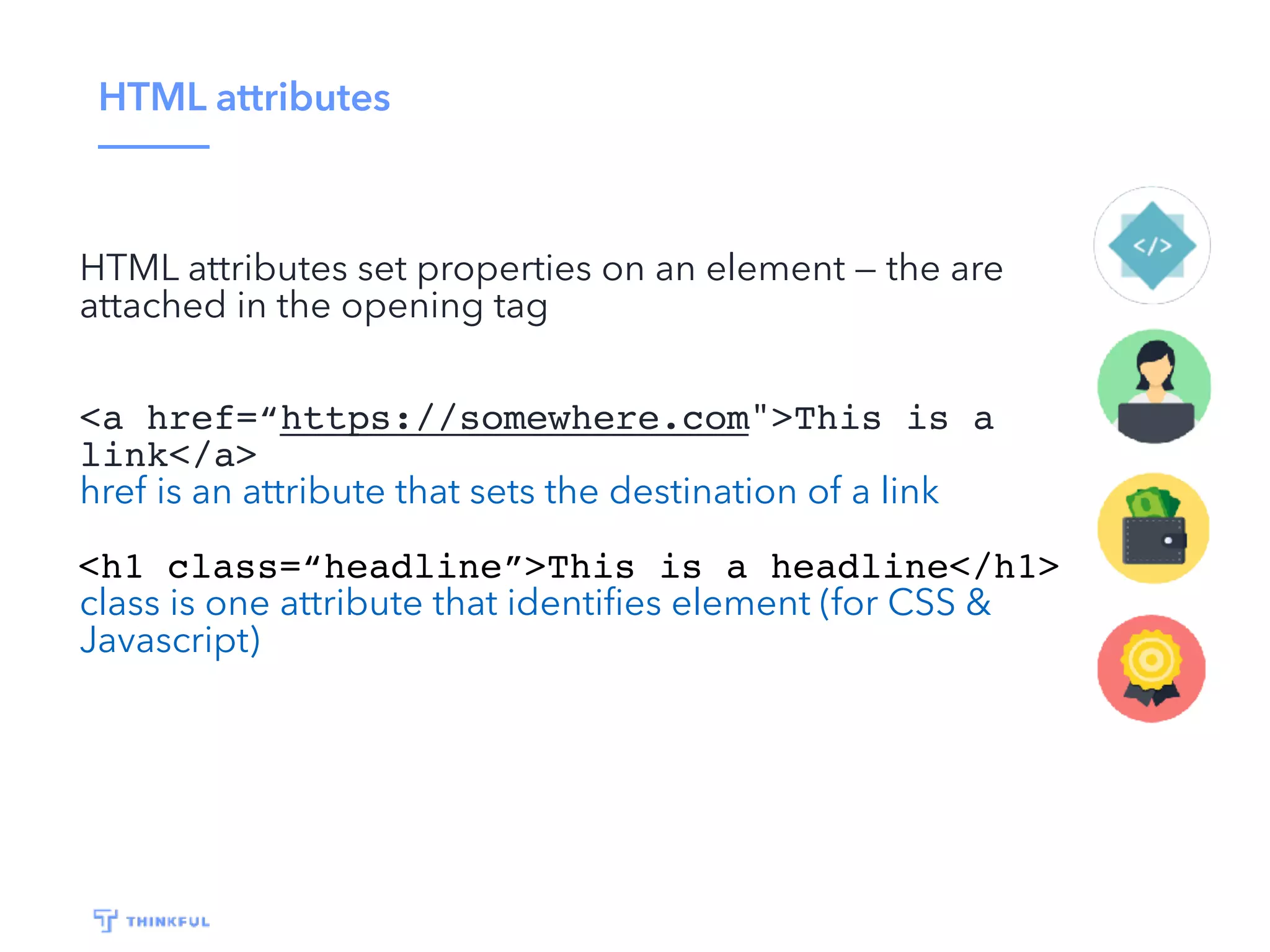 HTML attributes
HTML attributes set properties on an element — the are
attached in the opening tag
<a href=“https://somewhere.com">This is a
link</a>
href is an attribute that sets the destination of a link
<h1 class=“headline”>This is a headline</h1>
class is one attribute that identiﬁes element (for CSS &
Javascript)
 