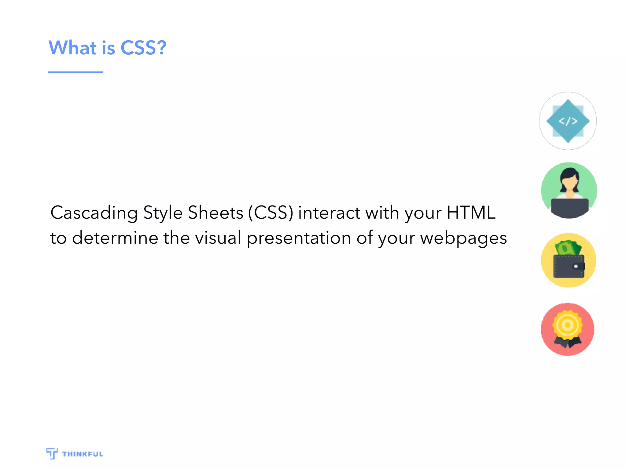 What is CSS?
Cascading Style Sheets (CSS) interact with your HTML
to determine the visual presentation of your webpages
 