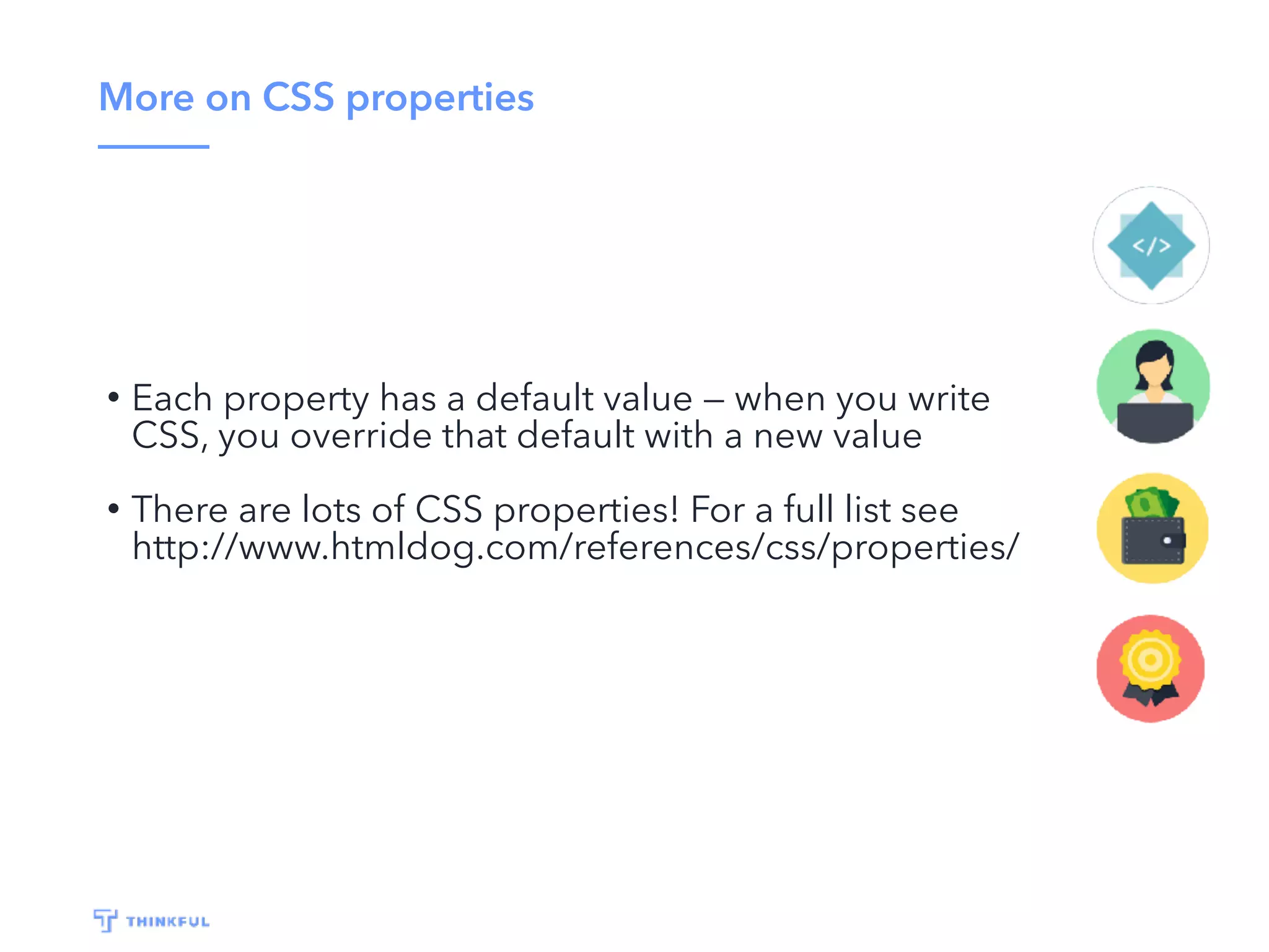 More on CSS properties
• Each property has a default value — when you write
CSS, you override that default with a new value
• There are lots of CSS properties! For a full list see
http://www.htmldog.com/references/css/properties/
 
