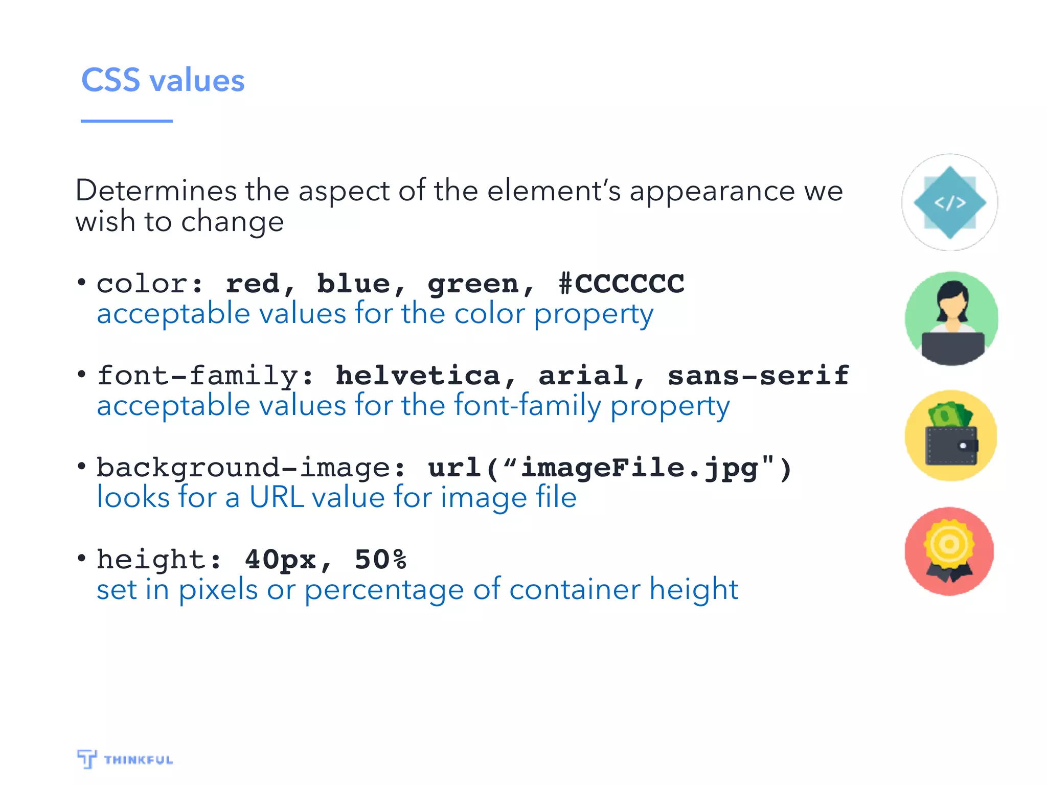 CSS values
Determines the aspect of the element’s appearance we
wish to change
• color: red, blue, green, #CCCCCC
acceptable values for the color property
• font-family: helvetica, arial, sans-serif
acceptable values for the font-family property
• background-image: url(“imageFile.jpg")
looks for a URL value for image ﬁle
• height: 40px, 50%
set in pixels or percentage of container height
 