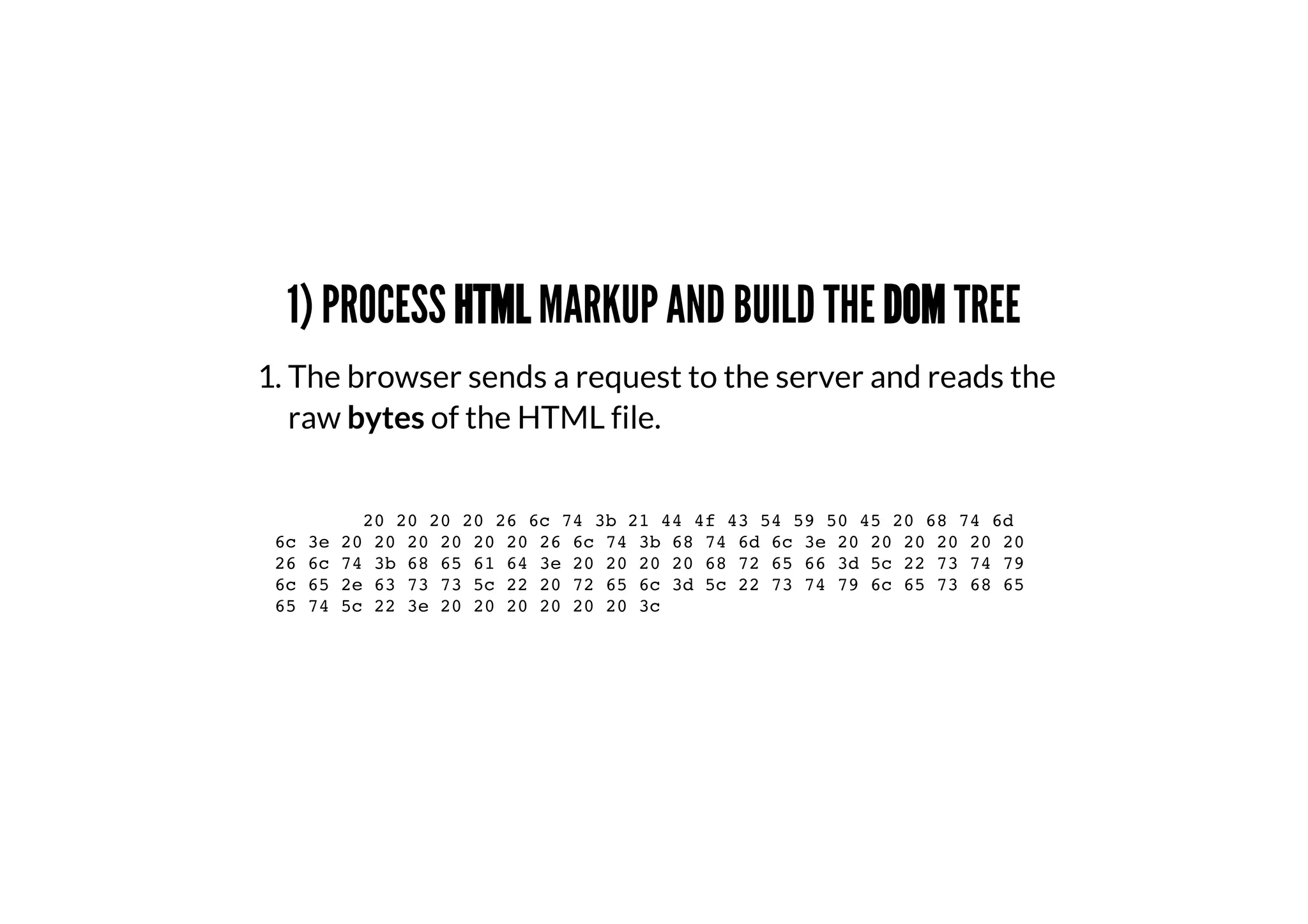 1) PROCESS HTML MARKUP AND BUILD THE DOM TREE
1. The browser sends a request to the server and reads the
raw bytes of the HTML file.
20 20 20 20 26 6c 74 3b 21 44 4f 43 54 59 50 45 20 68 74 6d
6c 3e 20 20 20 20 20 20 26 6c 74 3b 68 74 6d 6c 3e 20 20 20 20 20 20
26 6c 74 3b 68 65 61 64 3e 20 20 20 20 68 72 65 66 3d 5c 22 73 74 79
6c 65 2e 63 73 73 5c 22 20 72 65 6c 3d 5c 22 73 74 79 6c 65 73 68 65
65 74 5c 22 3e 20 20 20 20 20 20 3c
 