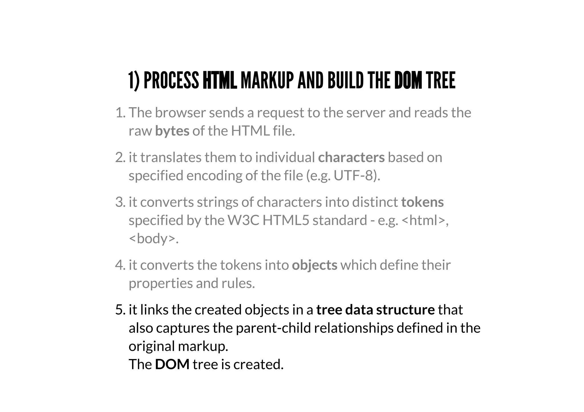 1) PROCESS HTML MARKUP AND BUILD THE DOM TREE
5. it links the created objects in a tree data structure that
also captures the parent-child relationships defined in the
original markup.
The DOM tree is created.
1. The browser sends a request to the server and reads the
raw bytes of the HTML file.
2. it translates them to individual characters based on
specified encoding of the file (e.g. UTF-8).
3. it converts strings of characters into distinct tokens
specified by the W3C HTML5 standard - e.g. <html>,
<body>.
4. it converts the tokens into objects which define their
properties and rules.
 