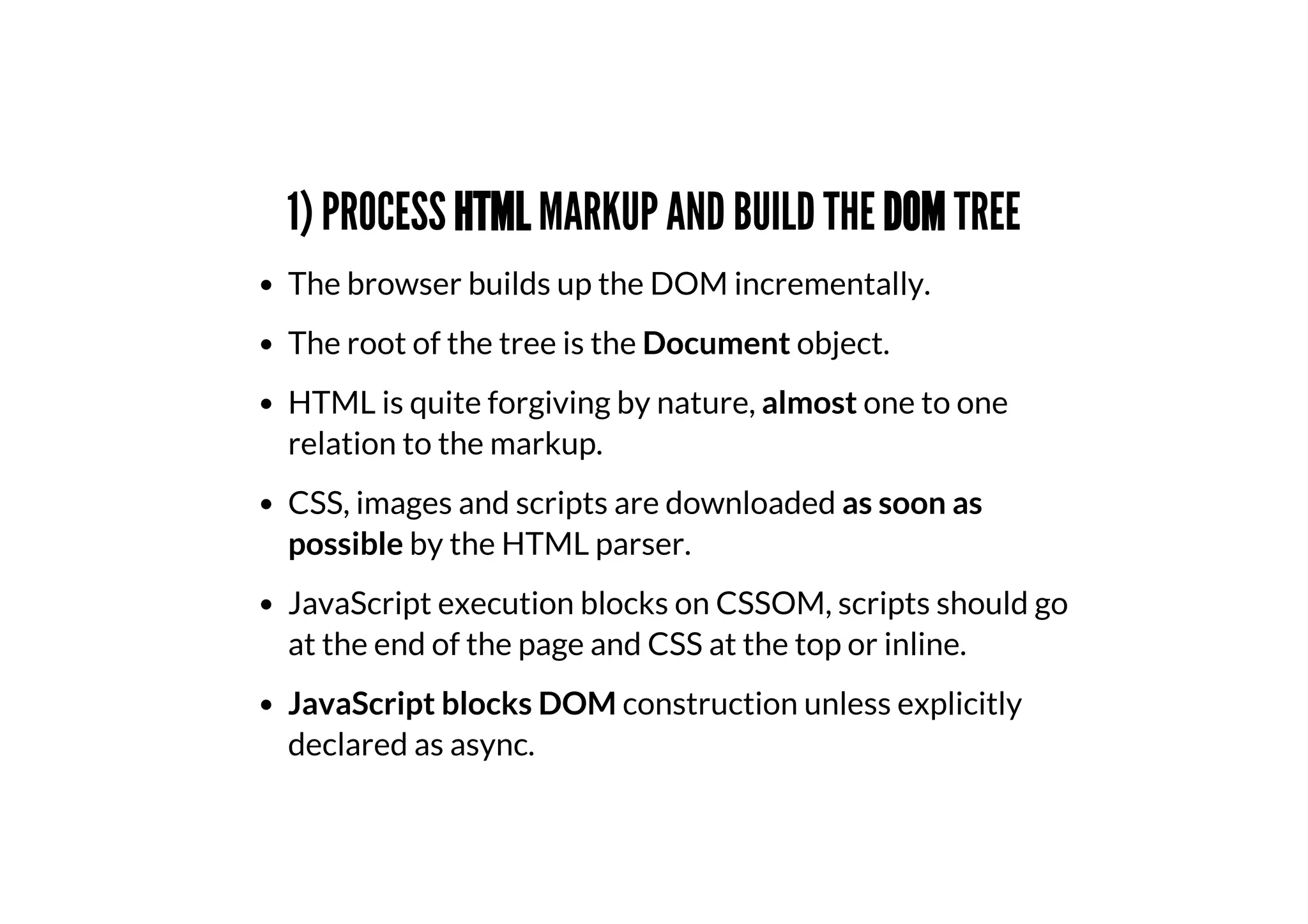 1) PROCESS HTML MARKUP AND BUILD THE DOM TREE
The browser builds up the DOM incrementally.
The root of the tree is the Document object.
HTML is quite forgiving by nature, almost one to one
relation to the markup.
CSS, images and scripts are downloaded as soon as
possible by the HTML parser.
JavaScript execution blocks on CSSOM, scripts should go
at the end of the page and CSS at the top or inline.
JavaScript blocks DOM construction unless explicitly
declared as async.
 