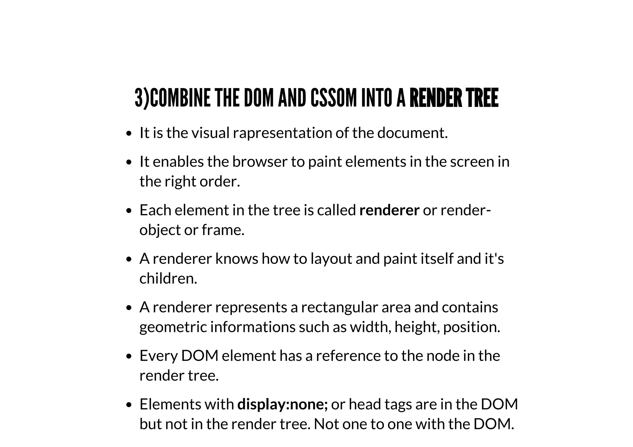 3)COMBINE THE DOM AND CSSOM INTO A RENDER TREE
It is the visual rapresentation of the document.
It enables the browser to paint elements in the screen in
the right order.
Each element in the tree is called renderer or render-
object or frame.
A renderer knows how to layout and paint itself and it's
children.
A renderer represents a rectangular area and contains
geometric informations such as width, height, position.
Every DOM element has a reference to the node in the
render tree.
Elements with display:none; or head tags are in the DOM
but not in the render tree. Not one to one with the DOM.
 