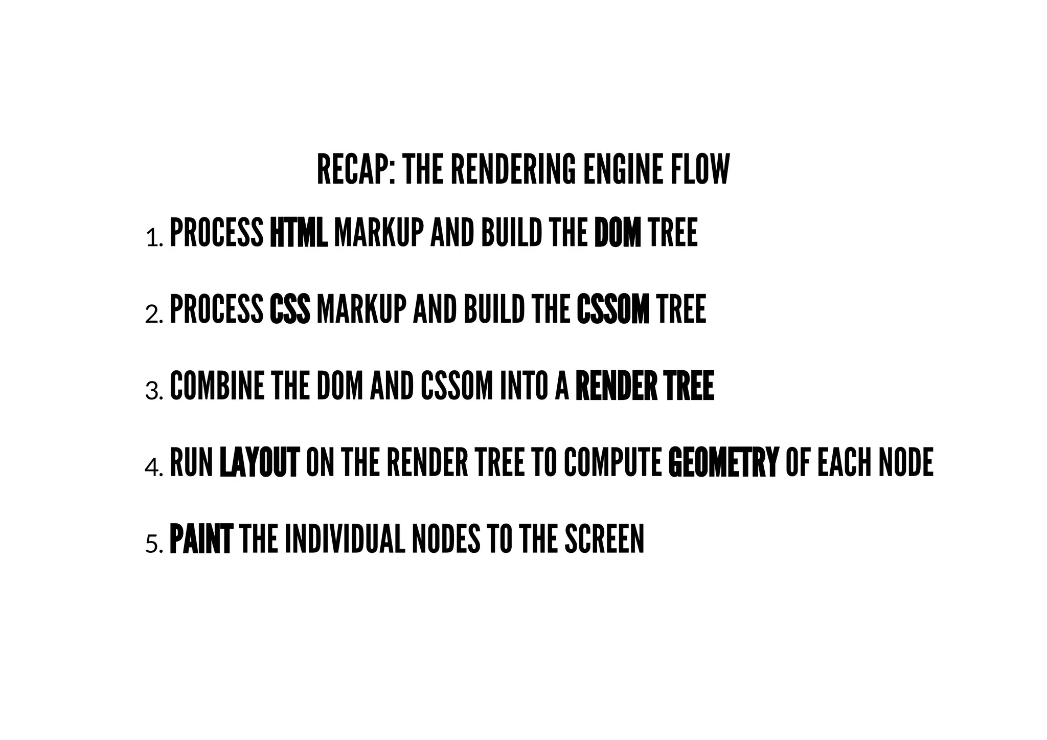 RECAP: THE RENDERING ENGINE FLOW
1. PROCESS HTML MARKUP AND BUILD THE DOM TREE
2. PROCESS CSS MARKUP AND BUILD THE CSSOM TREE
3. COMBINE THE DOM AND CSSOM INTO A RENDER TREE
4. RUN LAYOUT ON THE RENDER TREE TO COMPUTE GEOMETRY OF EACH NODE
5. PAINT THE INDIVIDUAL NODES TO THE SCREEN
 