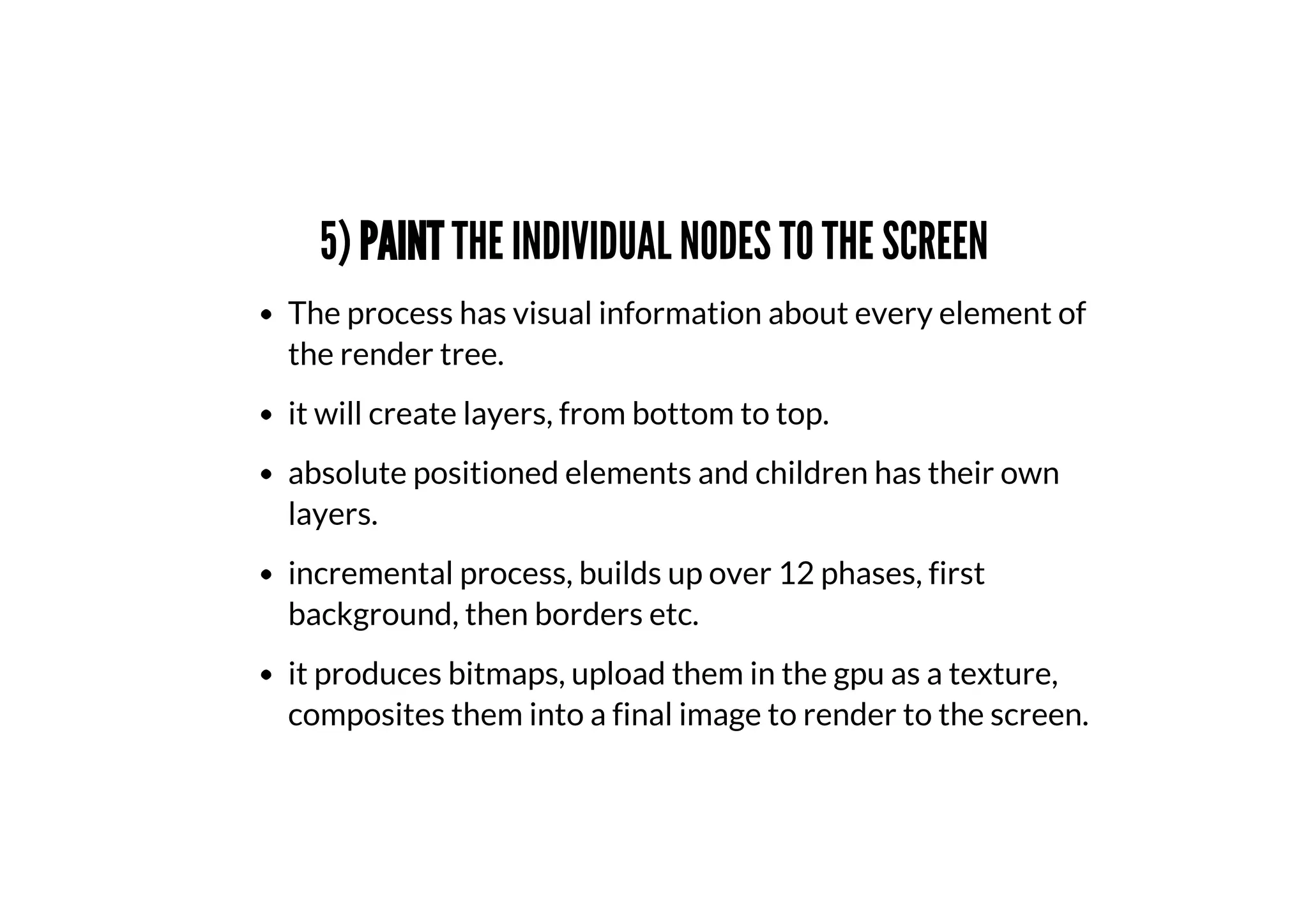 5) PAINT THE INDIVIDUAL NODES TO THE SCREEN
The process has visual information about every element of
the render tree.
it will create layers, from bottom to top.
absolute positioned elements and children has their own
layers.
incremental process, builds up over 12 phases, first
background, then borders etc.
it produces bitmaps, upload them in the gpu as a texture,
composites them into a final image to render to the screen.
 