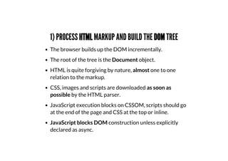 1) PROCESS HTML MARKUP AND BUILD THE DOM TREE
The browser builds up the DOM incrementally.
The root of the tree is the Document object.
HTML is quite forgiving by nature, almost one to one
relation to the markup.
CSS, images and scripts are downloaded as soon as
possible by the HTML parser.
JavaScript execution blocks on CSSOM, scripts should go
at the end of the page and CSS at the top or inline.
JavaScript blocks DOM construction unless explicitly
declared as async.
 