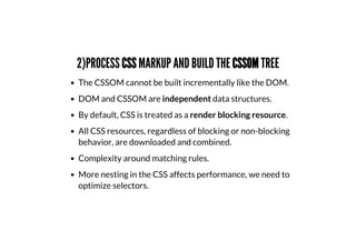 2)PROCESS CSS MARKUP AND BUILD THE CSSOM TREE
The CSSOM cannot be built incrementally like the DOM.
DOM and CSSOM are independent data structures.
By default, CSS is treated as a render blocking resource.
All CSS resources, regardless of blocking or non-blocking
behavior, are downloaded and combined.
Complexity around matching rules.
More nesting in the CSS affects performance, we need to
optimize selectors.
 