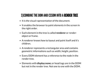 3)COMBINE THE DOM AND CSSOM INTO A RENDER TREE
It is the visual rapresentation of the document.
It enables the browser to paint elements in the screen in
the right order.
Each element in the tree is called renderer or render-
object or frame.
A renderer knows how to layout and paint itself and it's
children.
A renderer represents a rectangular area and contains
geometric informations such as width, height, position.
Every DOM element has a reference to the node in the
render tree.
Elements with display:none; or head tags are in the DOM
but not in the render tree. Not one to one with the DOM.
 