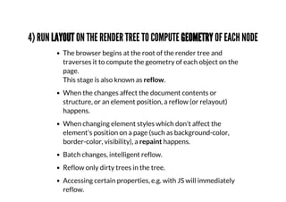 4) RUN LAYOUT ON THE RENDER TREE TO COMPUTE GEOMETRY OF EACH NODE
The browser begins at the root of the render tree and
traverses it to compute the geometry of each object on the
page.
This stage is also known as reflow.
When the changes affect the document contents or
structure, or an element position, a reflow (or relayout)
happens.
When changing element styles which don't affect the
element's position on a page (such as background-color,
border-color, visibility), a repaint happens.
Batch changes, intelligent reflow.
Reflow only dirty trees in the tree.
Accessing certain properties, e.g. with JS will immediately
reflow.
 