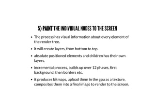 5) PAINT THE INDIVIDUAL NODES TO THE SCREEN
The process has visual information about every element of
the render tree.
it will create layers, from bottom to top.
absolute positioned elements and children has their own
layers.
incremental process, builds up over 12 phases, first
background, then borders etc.
it produces bitmaps, upload them in the gpu as a texture,
composites them into a final image to render to the screen.
 