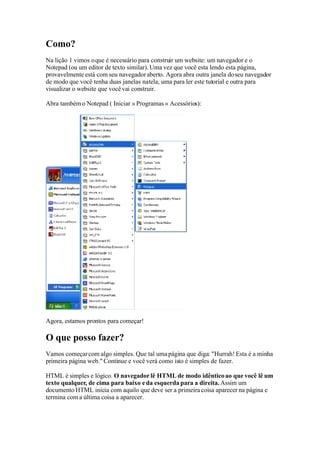 Como?
Na lição 1 vimos o que é necessário para construir um website: um navegador e o
Notepad (ou um editor de texto similar). Uma vez que você esta lendo esta página,
provavelmente está com seu navegador aberto. Agora abra outra janela do seu navegador
de modo que você tenha duas janelas na tela, uma para ler este tutorial e outra para
visualizar o website que você vai construir.

Abra também o Notepad ( Iniciar » Programas » Acessórios):




Agora, estamos prontos para começar!

O que posso fazer?
Vamos começar com algo simples. Que tal uma página que diga: quot;Hurrah! Esta é a minha
primeira página web.quot; Continue e você verá como isto é simples de fazer.

HTML é simples e lógico. O navegador lê HTML de modo idêntico ao que você lê um
texto qualquer, de cima para baixo e da esquerda para a direita. Assim um
documento HTML inicia com aquilo que deve ser a primeira coisa aparecer na página e
termina com a última coisa a aparecer.