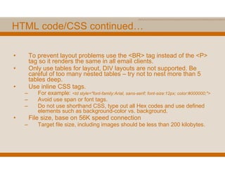 HTML code/CSS continued… To prevent layout problems use the <BR> tag instead of the <P> tag so it renders the same in all email clients. Only use tables for layout, DIV layouts are not supported. Be careful of too many nested tables – try not to nest more than 5 tables deep. Use inline CSS tags. For example:  <td style="font-family:Arial, sans-serif; font-size:12px; color:#000000;"> Avoid use span or font tags. Do not use shorthand CSS, type out all Hex codes and use defined elements such as background-color vs. background. File size, base on 56K speed connection Target file size, including images should be less than 200 kilobytes. 