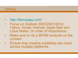 Testing http:// litmusapp.com / Focus on Outlook 2003/2007/2010, Yahoo, Gmail, Hotmail, Apple Mail and Lotus Notes. (In order of importance) Make sure to do a SPAM analysis on the content. Ensure that creative subtleties are intact across multiple platforms. 