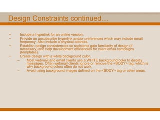 Design Constraints continued… Include a hyperlink for an online version. Provide an unsubscribe hyperlink and/or preferences which may include email frequency. Also include a physical address. Establish design consistencies so recipients gain familiarity of design (if necessary) and help development efficiencies for client email campaigns (templates). Create design with a white background color. Most webmail and email clients use a WHITE background color to display messages. Often webmail clients ignore or remove the <BODY> tag, which is why background colors often do not work. Avoid using background images defined on the <BODY> tag or other areas. 