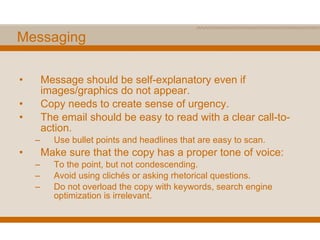 Messaging Message should be self-explanatory even if images/graphics do not appear. Copy needs to create sense of urgency. The email should be easy to read with a clear call-to-action. Use bullet points and headlines that are easy to scan. Make sure that the copy has a proper tone of voice: To the point, but not condescending. Avoid using clichés or asking rhetorical questions. Do not overload the copy with keywords, search engine optimization is irrelevant. 